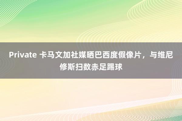 Private 卡马文加社媒晒巴西度假像片，与维尼修斯扫数赤足踢球