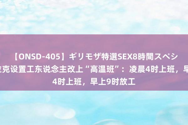 【ONSD-405】ギリモザ特選SEX8時間スペシャル 4 伊拉克设置工东说念主改上“高温班”：凌晨4时上班，早上9时放工