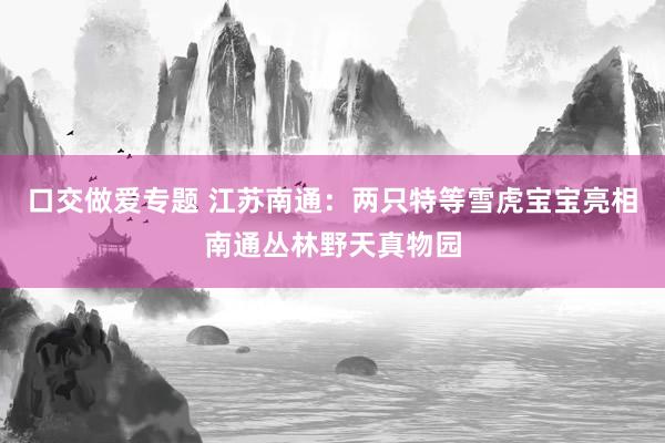 口交做爱专题 江苏南通：两只特等雪虎宝宝亮相南通丛林野天真物园