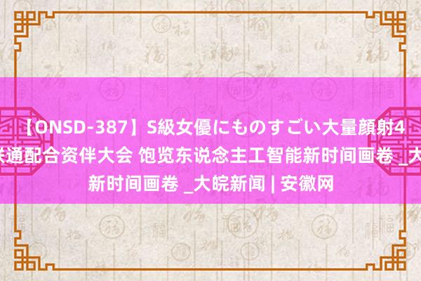 【ONSD-387】S級女優にものすごい大量顔射4時間 探馆中国联通配合资伴大会 饱览东说念主工智能新时间画卷 _大皖新闻 | 安徽网