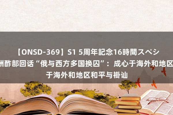 【ONSD-369】S1 5周年記念16時間スペシャル RED 酬酢部回话“俄与西方多国换囚”:成心于海外和地区和平与褂讪