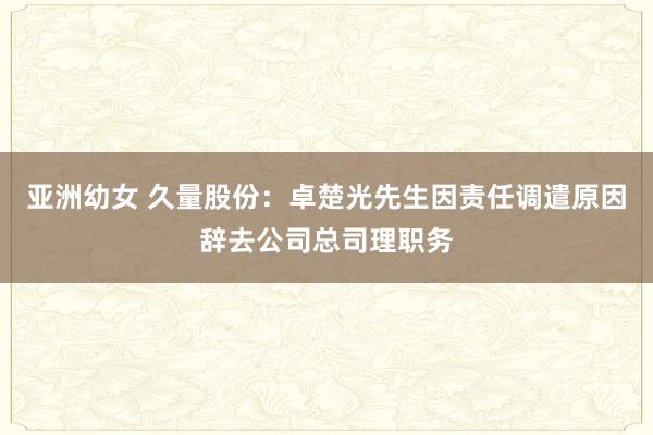 亚洲幼女 久量股份：卓楚光先生因责任调遣原因辞去公司总司理职务