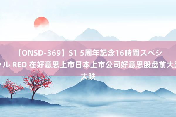 【ONSD-369】S1 5周年記念16時間スペシャル RED 在好意思上市日本上市公司好意思股盘前大跌