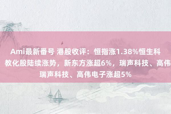 Ami最新番号 港股收评：恒指涨1.38%恒生科指涨1.19%！教化股陆续涨势，新东方涨超6%，瑞声科技、高伟电子涨超5%