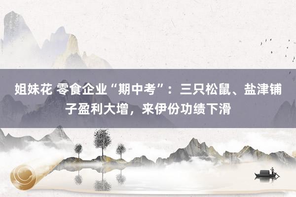 姐妹花 零食企业“期中考”：三只松鼠、盐津铺子盈利大增，来伊份功绩下滑