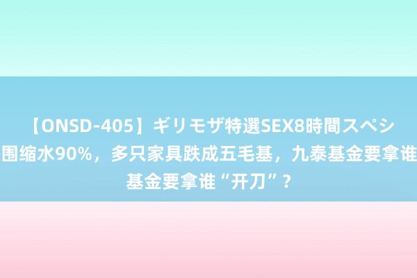 【ONSD-405】ギリモザ特選SEX8時間スペシャル 4 范围缩水90%，多只家具跌成五毛基，九泰基金要拿谁“开刀”？