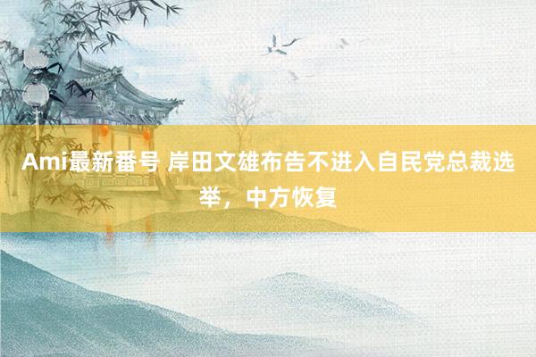Ami最新番号 岸田文雄布告不进入自民党总裁选举，中方恢复