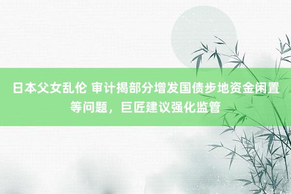 日本父女乱伦 审计揭部分增发国债步地资金闲置等问题，巨匠建议强化监管