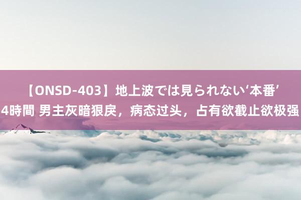 【ONSD-403】地上波では見られない‘本番’4時間 男主灰暗狠戾,病态过头,占有欲截止欲极强