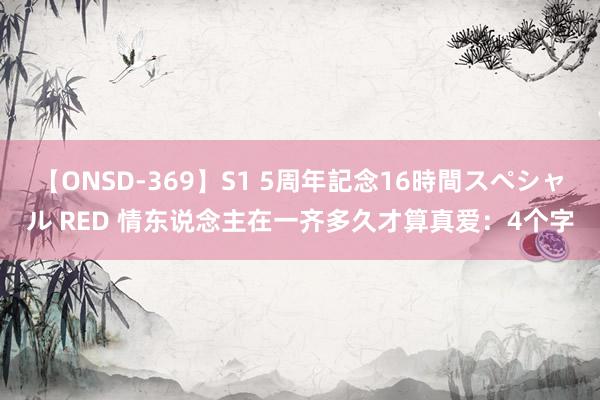 【ONSD-369】S1 5周年記念16時間スペシャル RED 情东说念主在一齐多久才算真爱:4个字