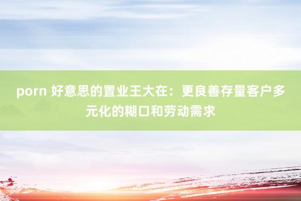 porn 好意思的置业王大在：更良善存量客户多元化的糊口和劳动需求