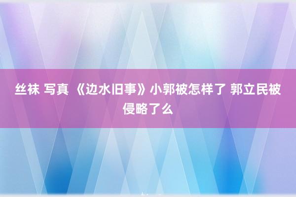 丝袜 写真 《边水旧事》小郭被怎样了 郭立民被侵略了么
