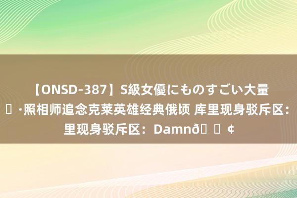 【ONSD-387】S級女優にものすごい大量顔射4時間 ?照相师追念克莱英雄经典俄顷 库里现身驳斥区：Damn?
