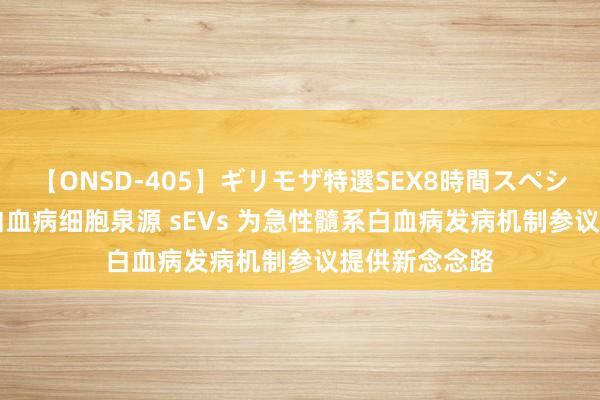 【ONSD-405】ギリモザ特選SEX8時間スペシャル 4 揭示白血病细胞泉源 sEVs 为急性髓系白血病发病机制参议提供新念念路