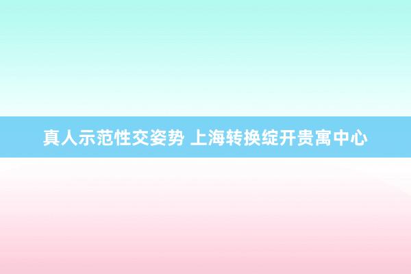 真人示范性交姿势 上海转换绽开贵寓中心