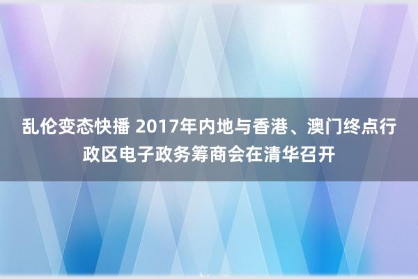乱伦变态快播 2017年内地与香港、澳门终点行政区电子政务筹商会在清华召开