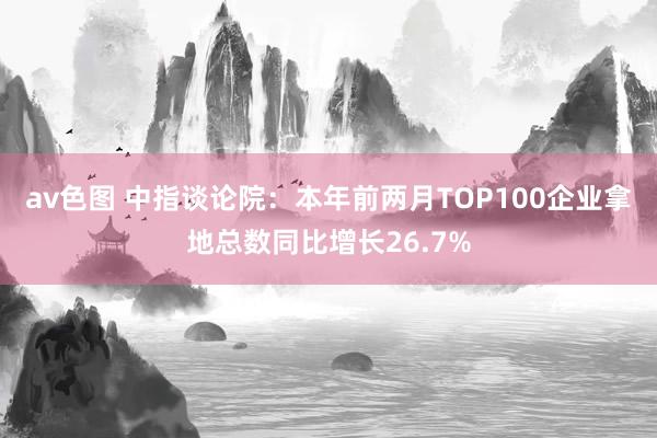 av色图 中指谈论院：本年前两月TOP100企业拿地总数同比增长26.7%