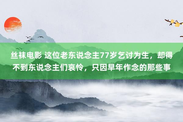 丝袜电影 这位老东说念主77岁乞讨为生，却得不到东说念主们哀怜，只因早年作念的那些事