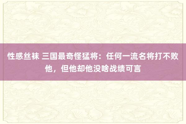 性感丝袜 三国最奇怪猛将：任何一流名将打不败他，但他却他没啥战绩可言