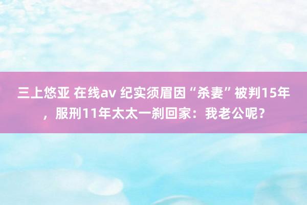 三上悠亚 在线av 纪实须眉因“杀妻”被判15年，服刑11年太太一刹回家：我老公呢？