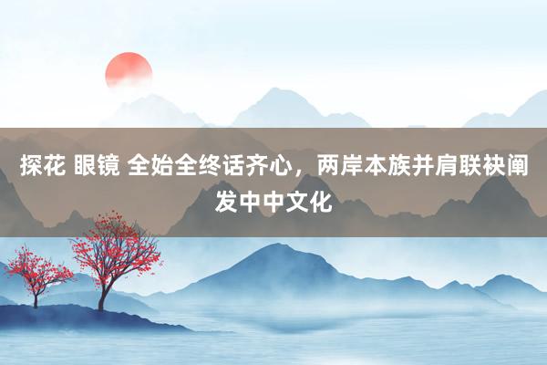 探花 眼镜 全始全终话齐心，两岸本族并肩联袂阐发中中文化