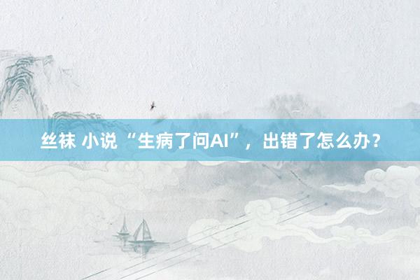 丝袜 小说 “生病了问AI”，出错了怎么办？