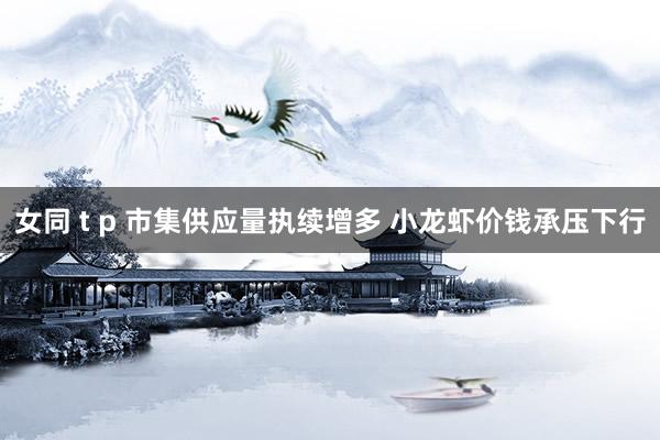 女同 t p 市集供应量执续增多 小龙虾价钱承压下行