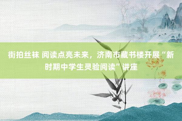 街拍丝袜 阅读点亮未来，济南市藏书楼开展“新时期中学生灵验阅读”讲座