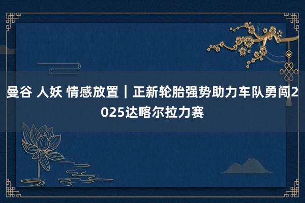 曼谷 人妖 情感放置｜正新轮胎强势助力车队勇闯2025达喀尔拉力赛