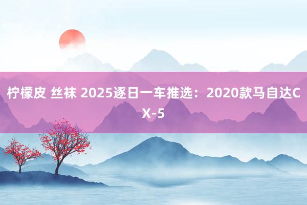柠檬皮 丝袜 2025逐日一车推选：2020款马自达CX-5