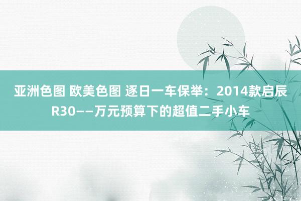 亚洲色图 欧美色图 逐日一车保举：2014款启辰R30——万元预算下的超值二手小车