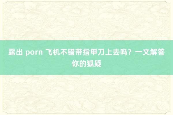 露出 porn 飞机不错带指甲刀上去吗？一文解答你的狐疑