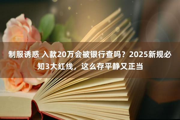制服诱惑 入款20万会被银行查吗？2025新规必知3大红线，这么存平静又正当
