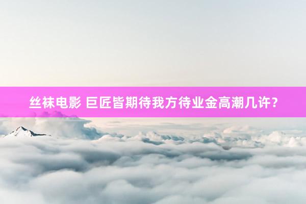 丝袜电影 巨匠皆期待我方待业金高潮几许？