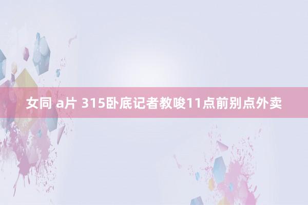 女同 a片 315卧底记者教唆11点前别点外卖