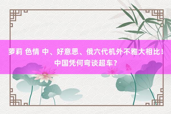 萝莉 色情 中、好意思、俄六代机外不雅大相比！中国凭何弯谈超车？