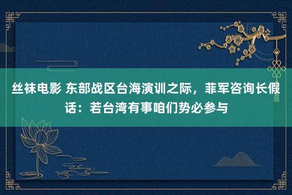 丝袜电影 东部战区台海演训之际，菲军咨询长假话：若台湾有事咱们势必参与