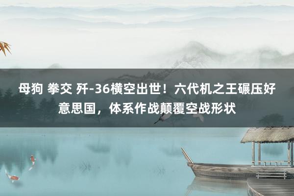 母狗 拳交 歼-36横空出世！六代机之王碾压好意思国，体系作战颠覆空战形状