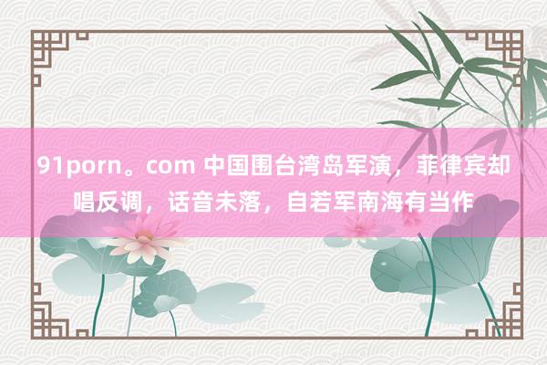 91porn。com 中国围台湾岛军演，菲律宾却唱反调，话音未落，自若军南海有当作