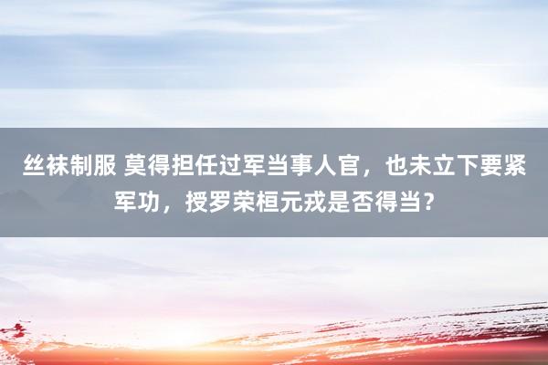 丝袜制服 莫得担任过军当事人官，也未立下要紧军功，授罗荣桓元戎是否得当？