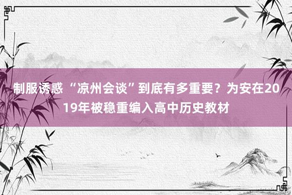 制服诱惑 “凉州会谈”到底有多重要？为安在2019年被稳重编入高中历史教材
