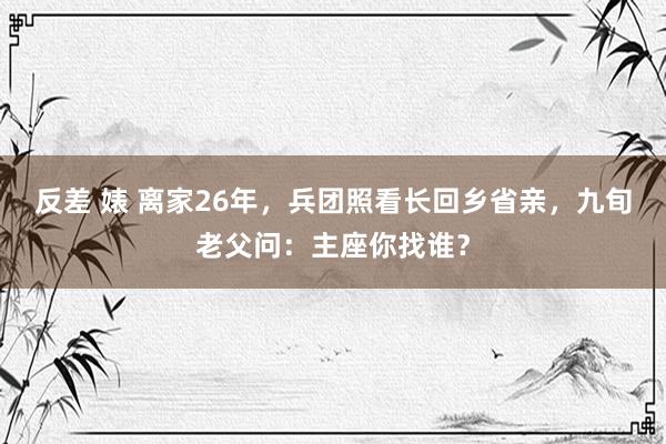 反差 婊 离家26年，兵团照看长回乡省亲，九旬老父问：主座你找谁？