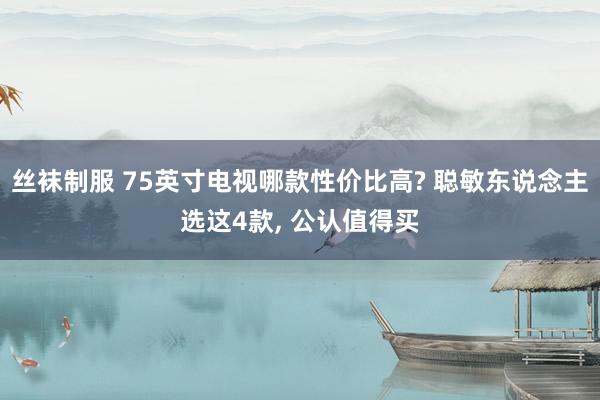 丝袜制服 75英寸电视哪款性价比高? 聪敏东说念主选这4款， 公认值得买
