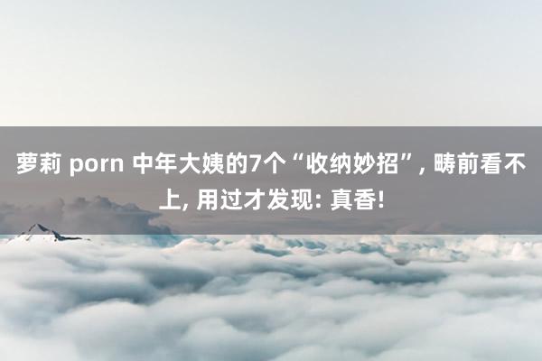 萝莉 porn 中年大姨的7个“收纳妙招”， 畴前看不上， 用过才发现: 真香!