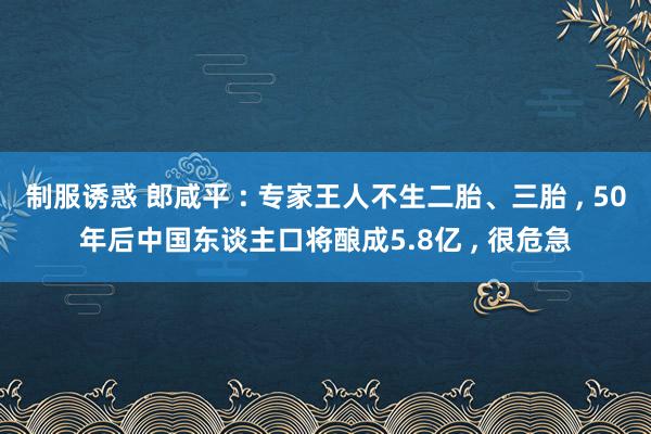 制服诱惑 郎咸平 : 专家王人不生二胎、三胎 ， 50年后中国东谈主口将酿成5.8亿 ， 很危急
