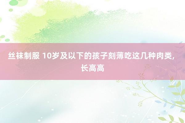丝袜制服 10岁及以下的孩子刻薄吃这几种肉类， 长高高