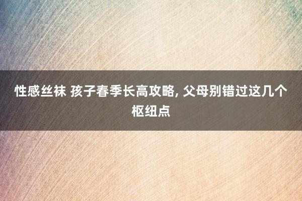 性感丝袜 孩子春季长高攻略， 父母别错过这几个枢纽点