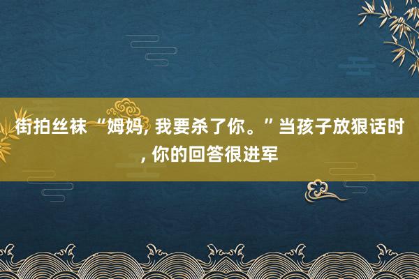 街拍丝袜 “姆妈， 我要杀了你。”当孩子放狠话时， 你的回答很进军