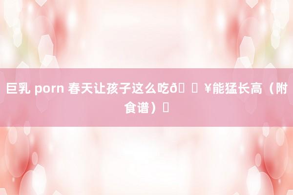 巨乳 porn 春天让孩子这么吃🔥能猛长高(附食谱)❗