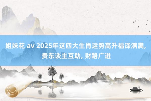 姐妹花 av 2025年这四大生肖运势高升福泽满满， 贵东谈主互助， 财路广进
